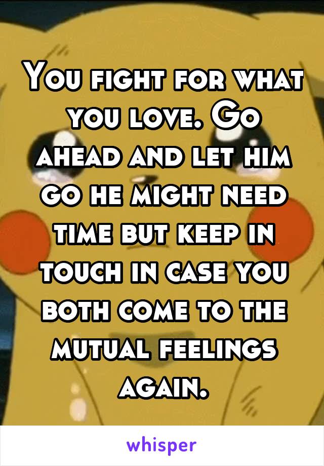 You fight for what you love. Go ahead and let him go he might need time but keep in touch in case you both come to the mutual feelings again.