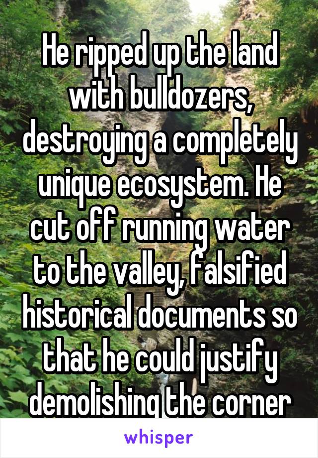 He ripped up the land with bulldozers, destroying a completely unique ecosystem. He cut off running water to the valley, falsified historical documents so that he could justify demolishing the corner