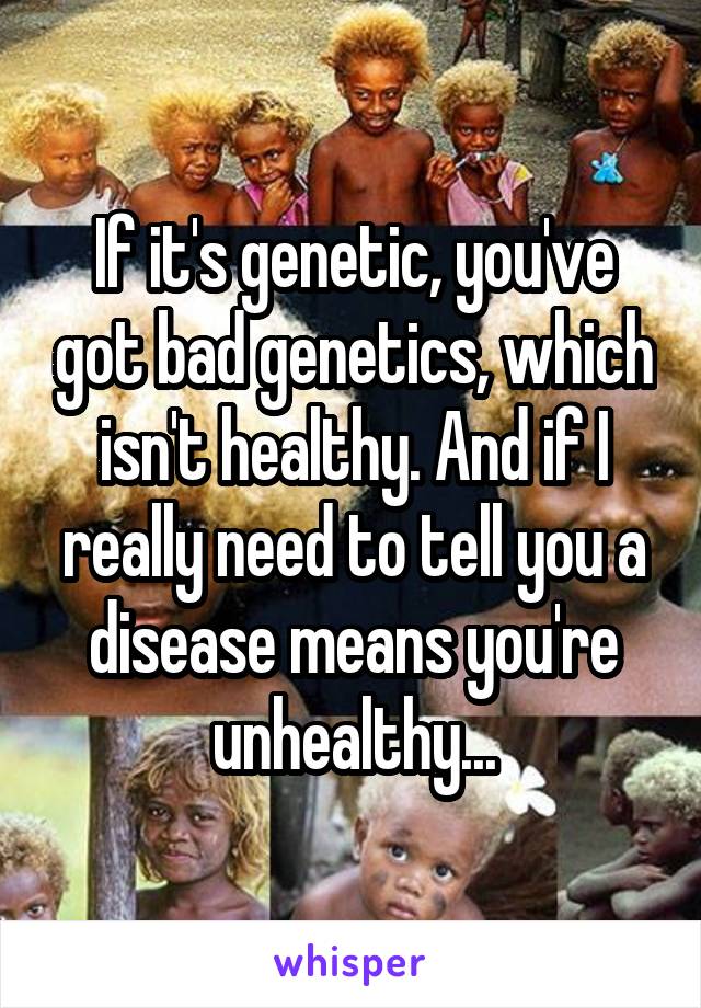 If it's genetic, you've got bad genetics, which isn't healthy. And if I really need to tell you a disease means you're unhealthy...