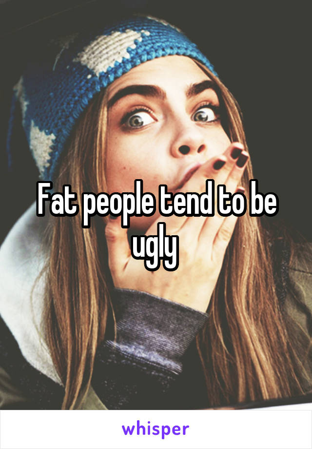 Fat people tend to be ugly 