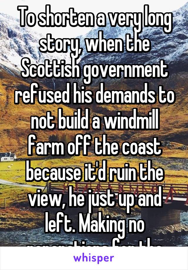 To shorten a very long story, when the Scottish government refused his demands to not build a windmill farm off the coast because it'd ruin the view, he just up and left. Making no reparations for the