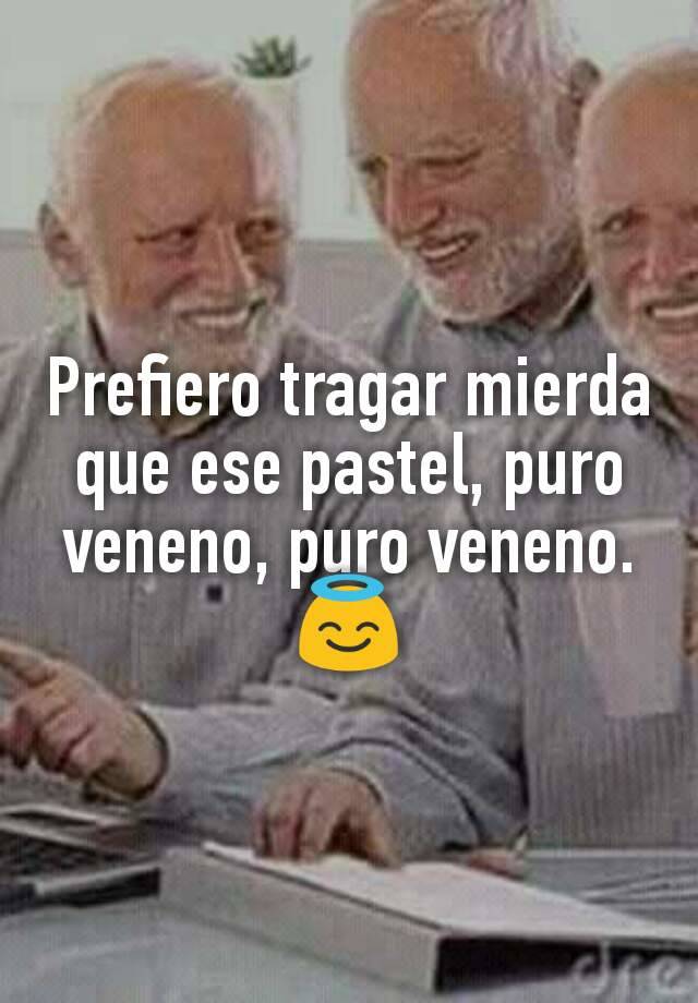 Prefiero tragar mierda que ese pastel, puro veneno, puro veneno. ?