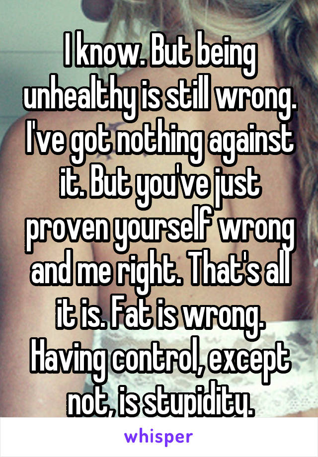 I know. But being unhealthy is still wrong. I've got nothing against it. But you've just proven yourself wrong and me right. That's all it is. Fat is wrong. Having control, except not, is stupidity.