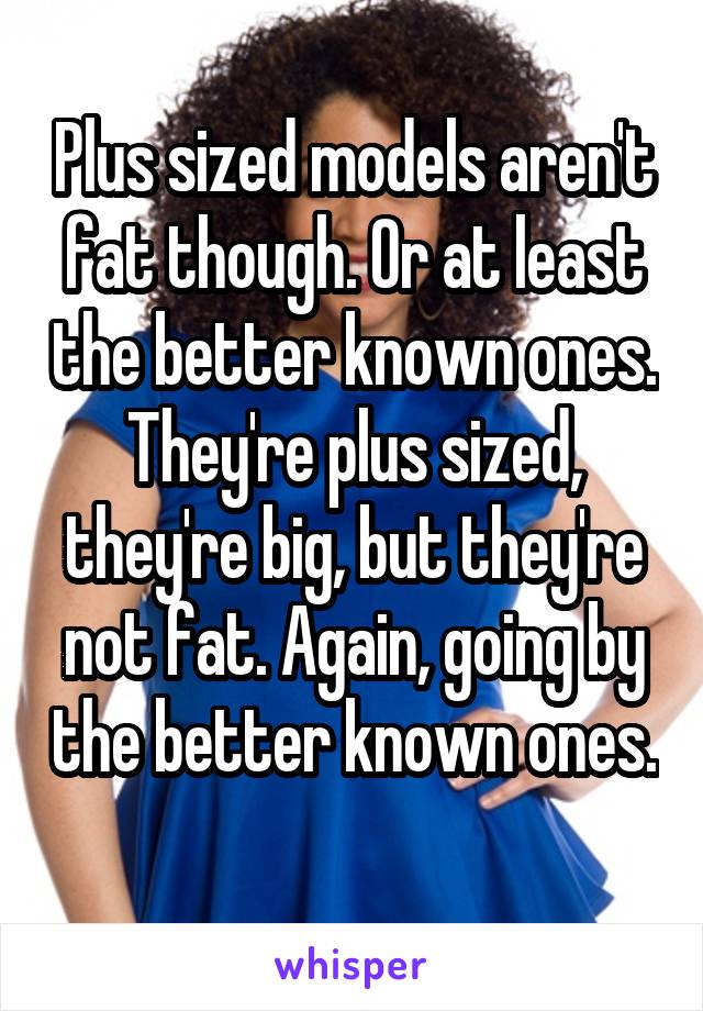 Plus sized models aren't fat though. Or at least the better known ones. They're plus sized, they're big, but they're not fat. Again, going by the better known ones. 