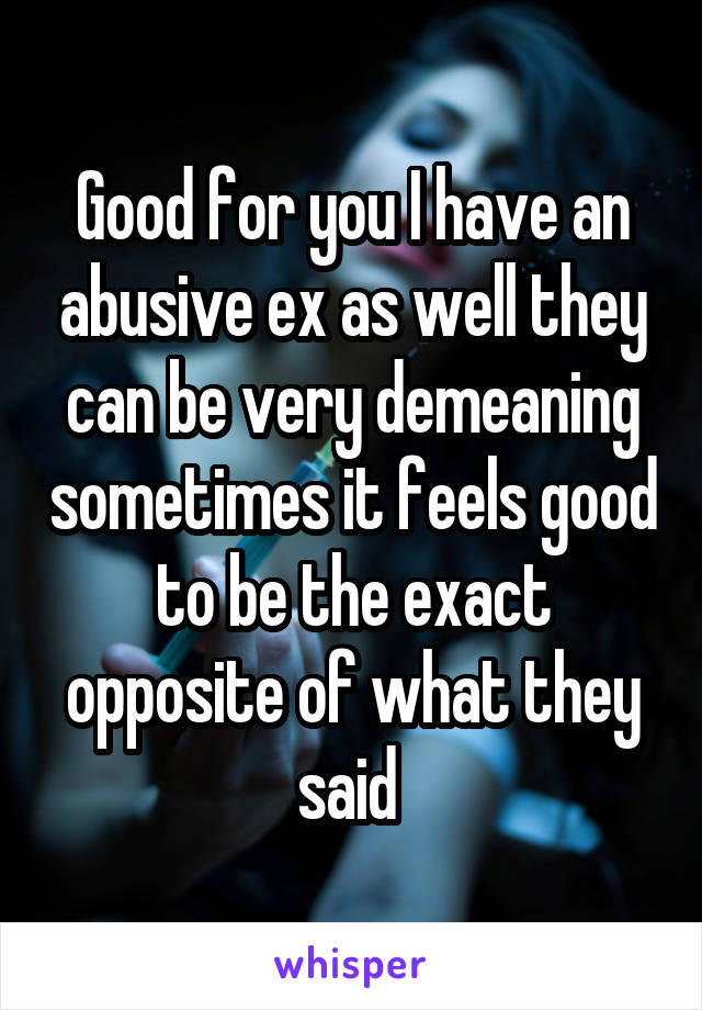 Good for you I have an abusive ex as well they can be very demeaning sometimes it feels good to be the exact opposite of what they said 