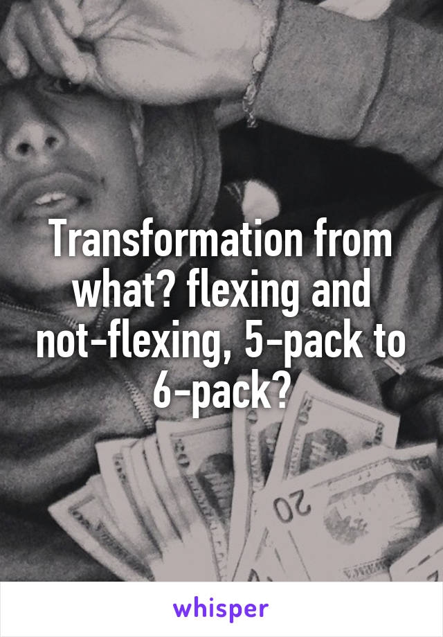 Transformation from what? flexing and not-flexing, 5-pack to 6-pack?