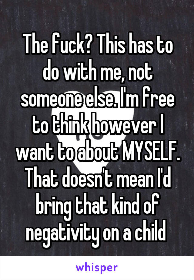 The fuck? This has to do with me, not someone else. I'm free to think however I want to about MYSELF. That doesn't mean I'd bring that kind of negativity on a child 