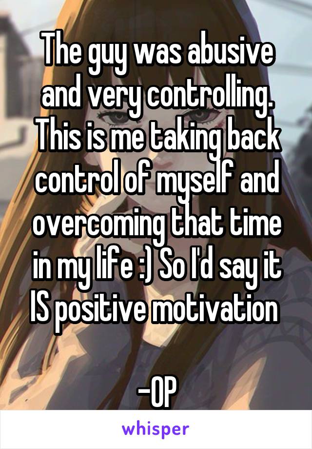 The guy was abusive and very controlling. This is me taking back control of myself and overcoming that time in my life :) So I'd say it IS positive motivation 

-OP