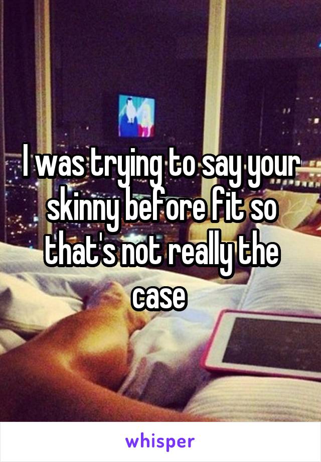 I was trying to say your skinny before fit so that's not really the case 