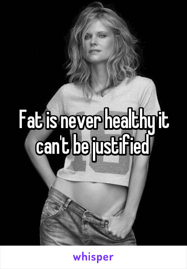 Fat is never healthy it can't be justified 