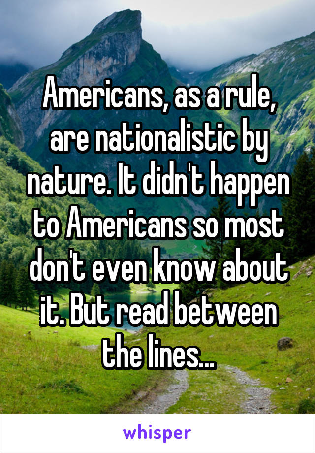 Americans, as a rule, are nationalistic by nature. It didn't happen to Americans so most don't even know about it. But read between the lines...