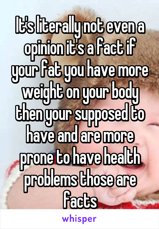 It's literally not even a opinion it's a fact if your fat you have more weight on your body then your supposed to have and are more prone to have health problems those are facts