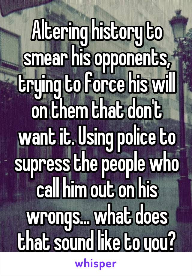 Altering history to smear his opponents, trying to force his will on them that don't want it. Using police to supress the people who call him out on his wrongs... what does that sound like to you?