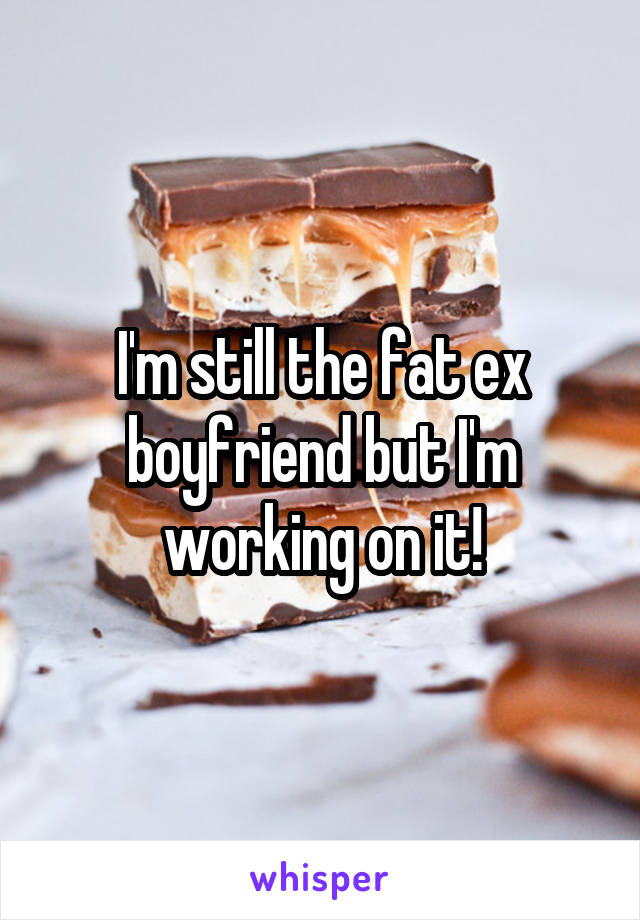 I'm still the fat ex boyfriend but I'm working on it!