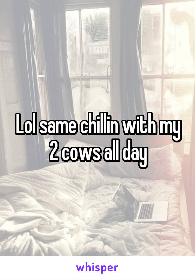 Lol same chillin with my 2 cows all day