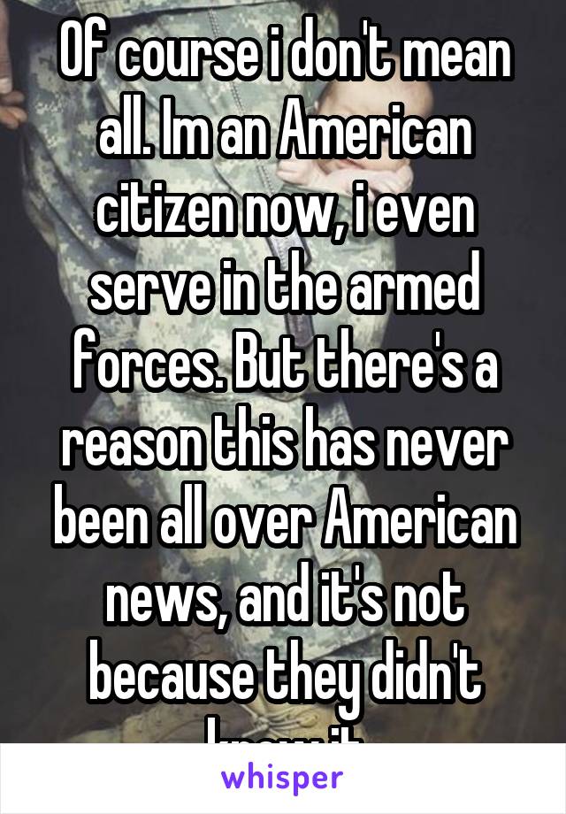 Of course i don't mean all. Im an American citizen now, i even serve in the armed forces. But there's a reason this has never been all over American news, and it's not because they didn't know it