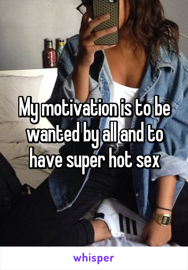 My motivation is to be wanted by all and to have super hot sex