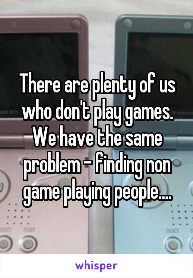 There are plenty of us who don't play games. We have the same problem - finding non game playing people....