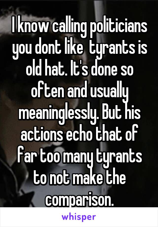 I know calling politicians you dont like  tyrants is old hat. It's done so often and usually meaninglessly. But his actions echo that of far too many tyrants to not make the comparison.