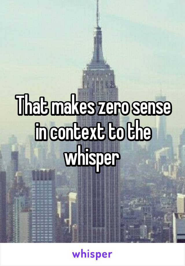 That makes zero sense in context to the whisper 