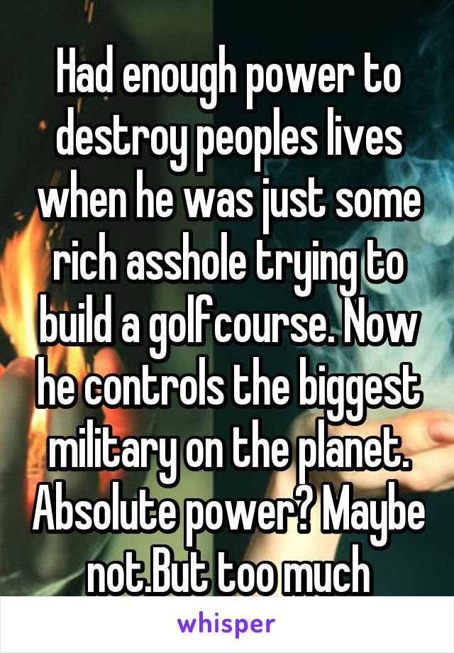 Had enough power to destroy peoples lives when he was just some rich asshole trying to build a golfcourse. Now he controls the biggest military on the planet. Absolute power? Maybe not.But too much