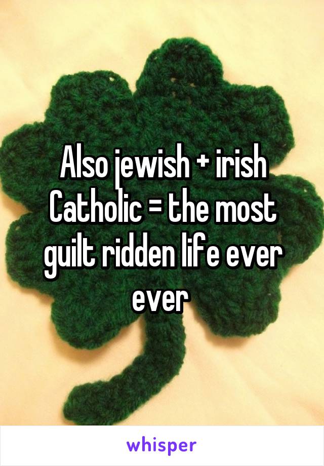 Also jewish + irish Catholic = the most guilt ridden life ever ever 