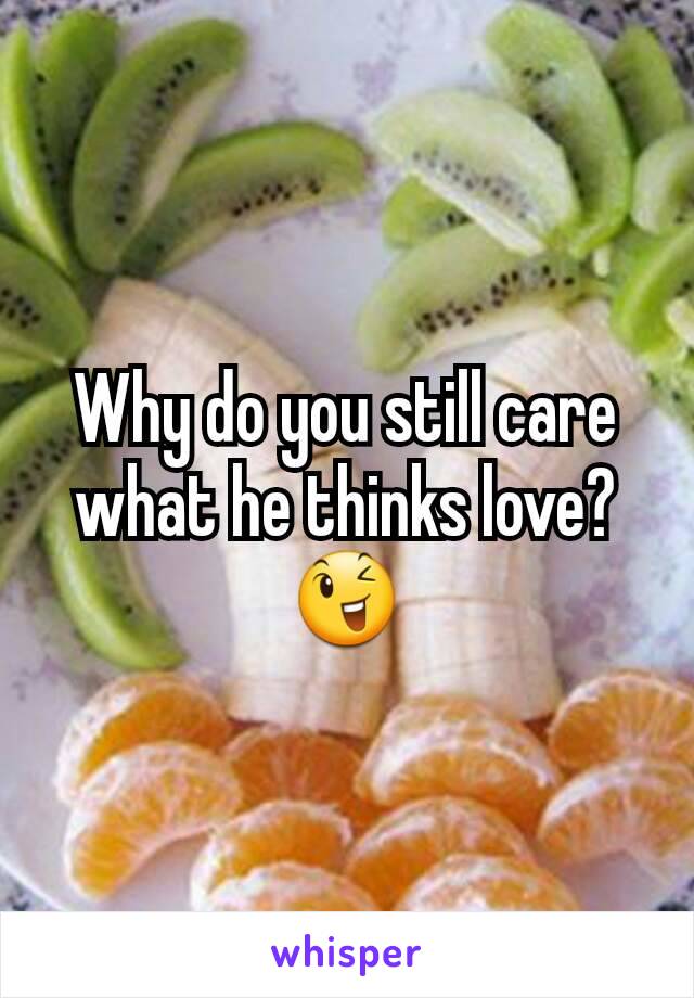 Why do you still care what he thinks love? 😉