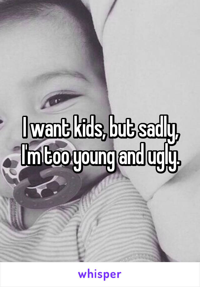 I want kids, but sadly, I'm too young and ugly.