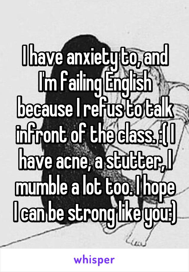 I have anxiety to, and I'm failing English because I refus to talk infront of the class. :( I have acne, a stutter, I mumble a lot too. I hope I can be strong like you:)