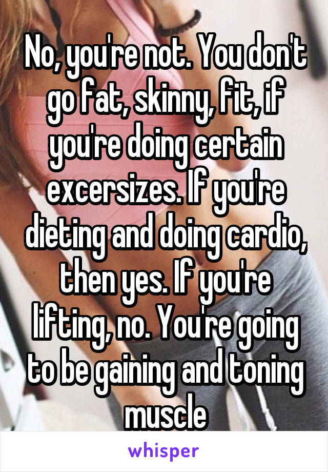 No, you're not. You don't go fat, skinny, fit, if you're doing certain excersizes. If you're dieting and doing cardio, then yes. If you're lifting, no. You're going to be gaining and toning muscle