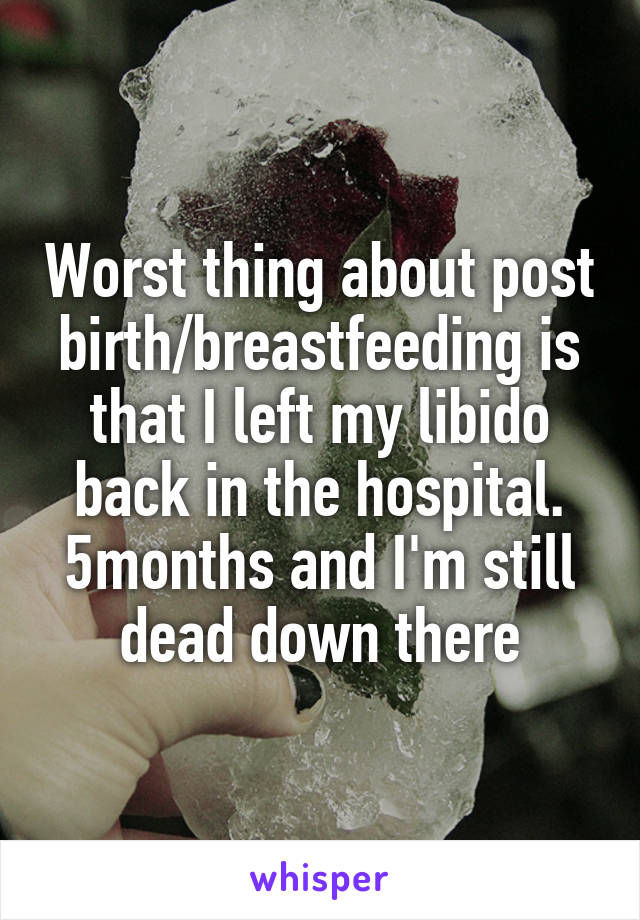 Worst thing about post birth/breastfeeding is that I left my libido back in the hospital.
5months and I'm still dead down there