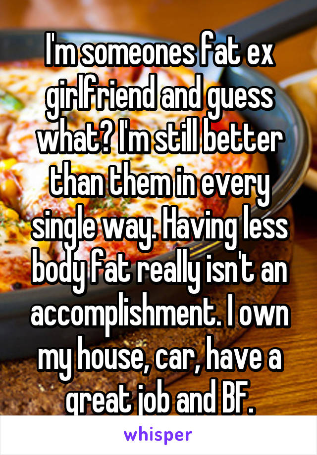 I'm someones fat ex girlfriend and guess what? I'm still better than them in every single way. Having less body fat really isn't an accomplishment. I own my house, car, have a great job and BF.