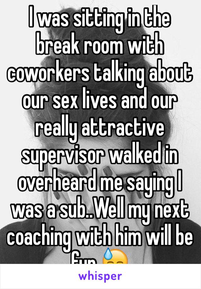 I was sitting in the break room with coworkers talking about our sex lives and our really attractive supervisor walked in overheard me saying I was a sub..Well my next coaching with him will be fun 😓