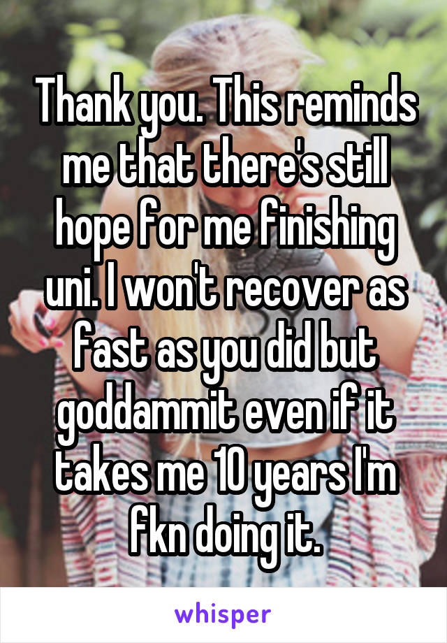 Thank you. This reminds me that there's still hope for me finishing uni. I won't recover as fast as you did but goddammit even if it takes me 10 years I'm fkn doing it.