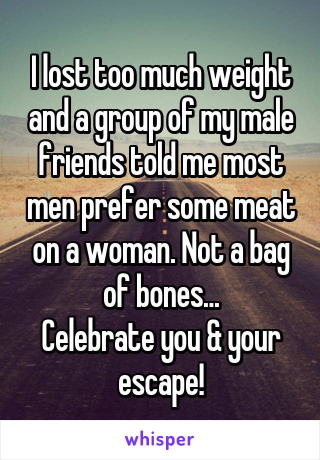 I lost too much weight and a group of my male friends told me most men prefer some meat on a woman. Not a bag of bones...
Celebrate you & your escape!