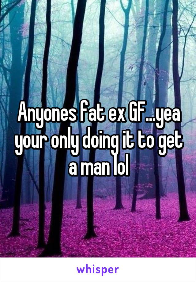 Anyones fat ex GF...yea your only doing it to get a man lol