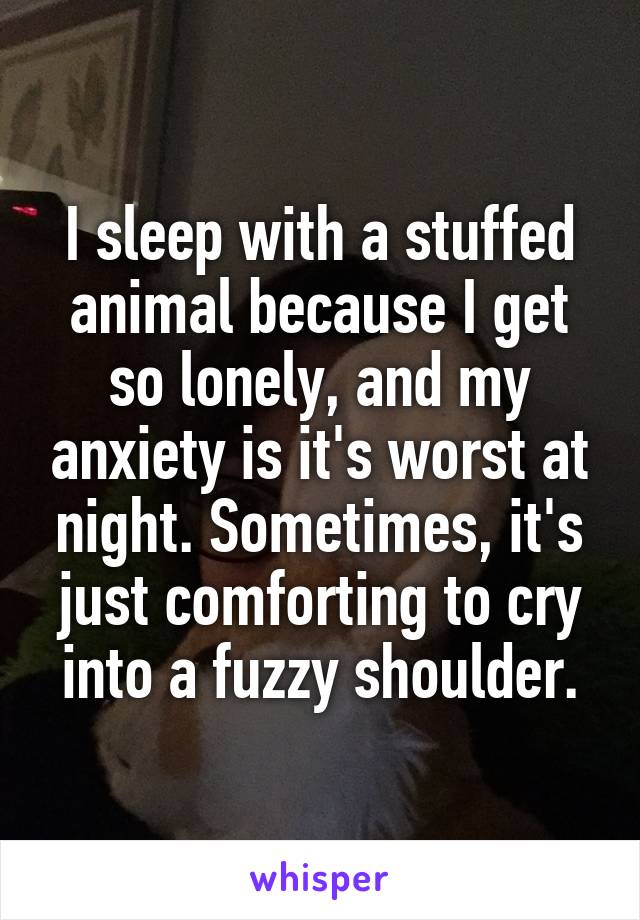 I sleep with a stuffed animal because I get so lonely, and my anxiety is it's worst at night. Sometimes, it's just comforting to cry into a fuzzy shoulder.