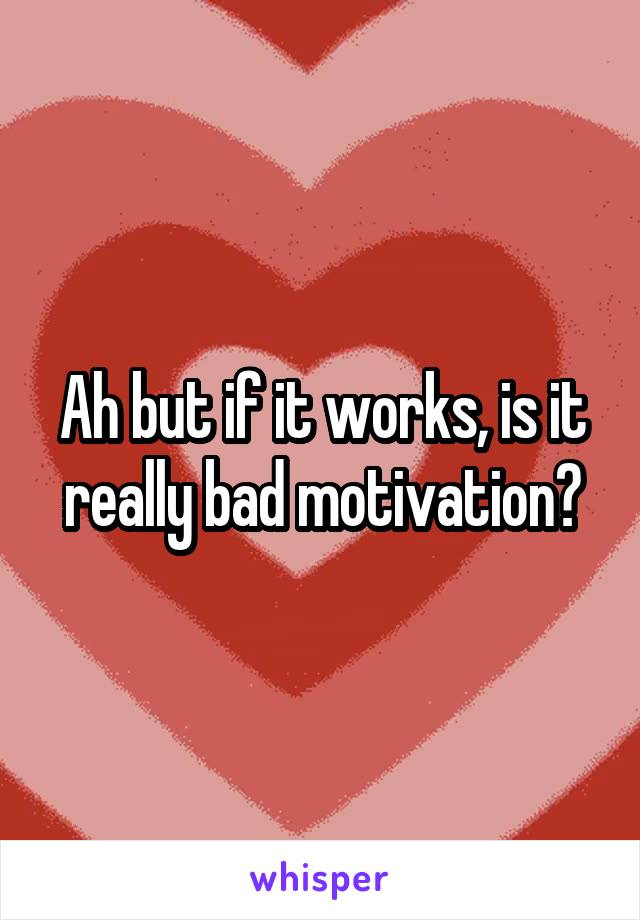 Ah but if it works, is it really bad motivation?