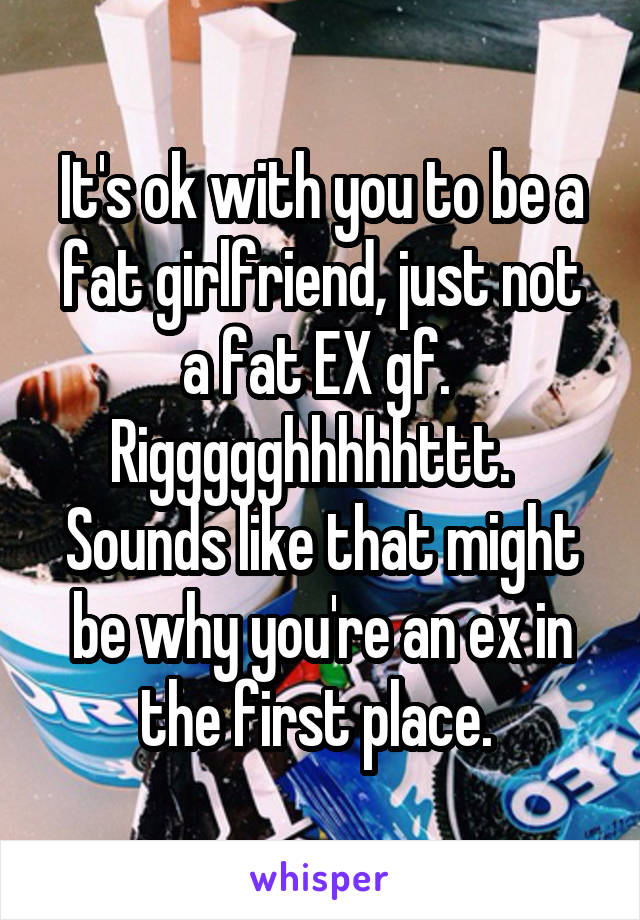 It's ok with you to be a fat girlfriend, just not a fat EX gf.  Riggggghhhhhttt.   Sounds like that might be why you're an ex in the first place. 