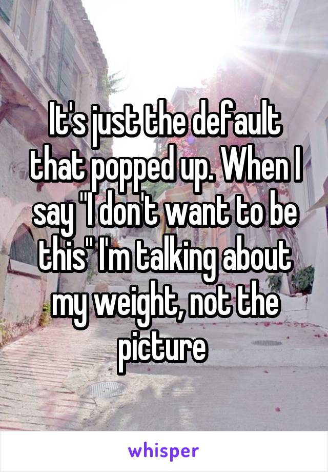 It's just the default that popped up. When I say "I don't want to be this" I'm talking about my weight, not the picture 