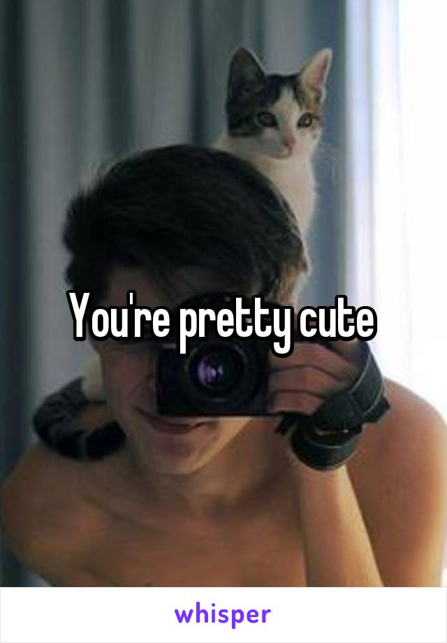 You're pretty cute 