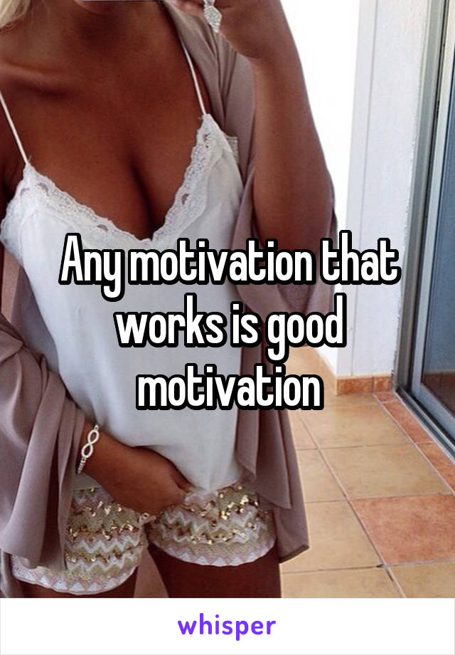 Any motivation that works is good motivation