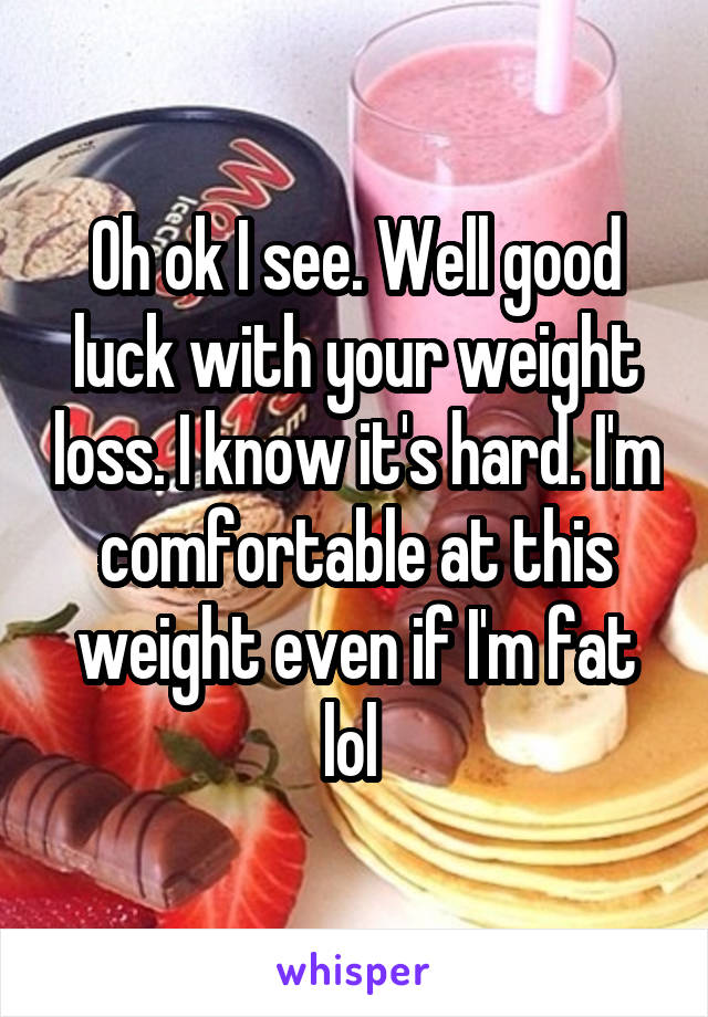 Oh ok I see. Well good luck with your weight loss. I know it's hard. I'm comfortable at this weight even if I'm fat lol 