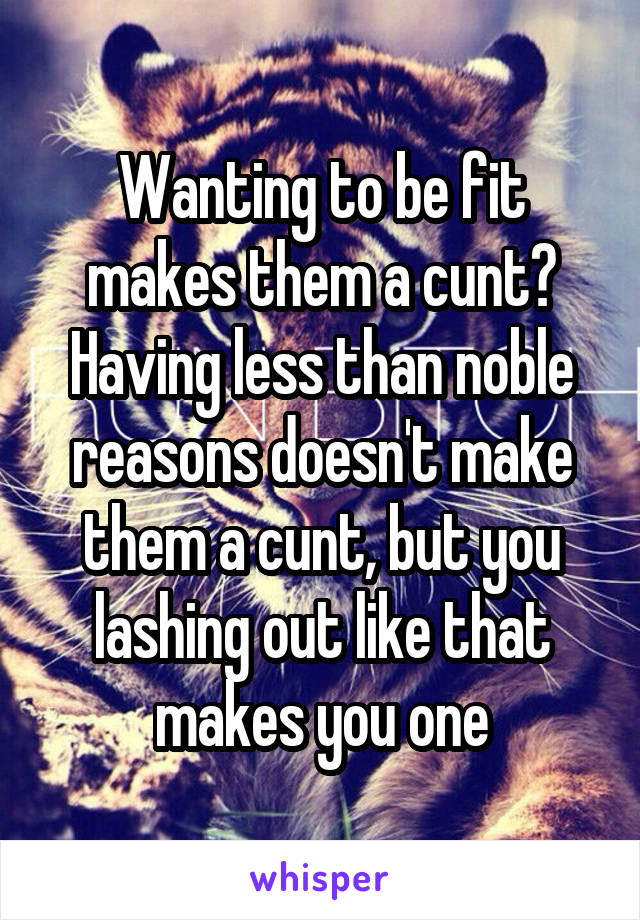 Wanting to be fit makes them a cunt? Having less than noble reasons doesn't make them a cunt, but you lashing out like that makes you one