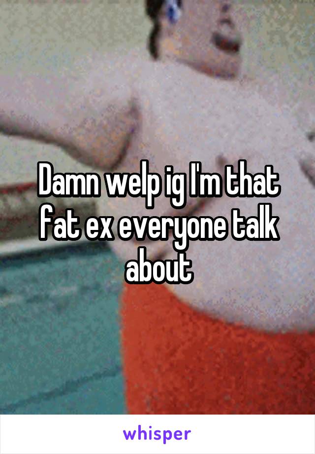 Damn welp ig I'm that fat ex everyone talk about