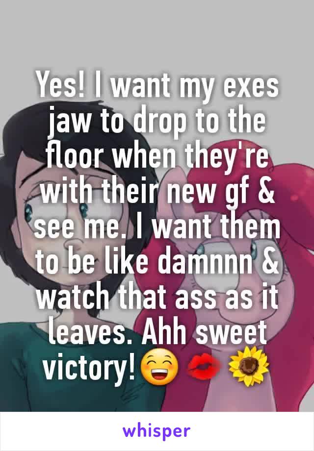 Yes! I want my exes jaw to drop to the floor when they're with their new gf & see me. I want them to be like damnnn & watch that ass as it leaves. Ahh sweet victory!😁💋🌻