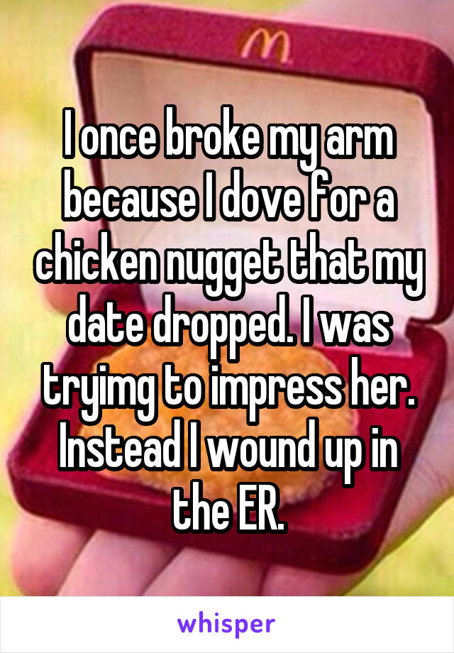I once broke my arm because I dove for a chicken nugget that my date dropped. I was tryimg to impress her. Instead I wound up in the ER.