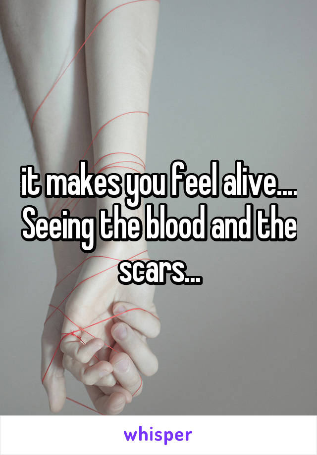 it makes you feel alive.... Seeing the blood and the scars...