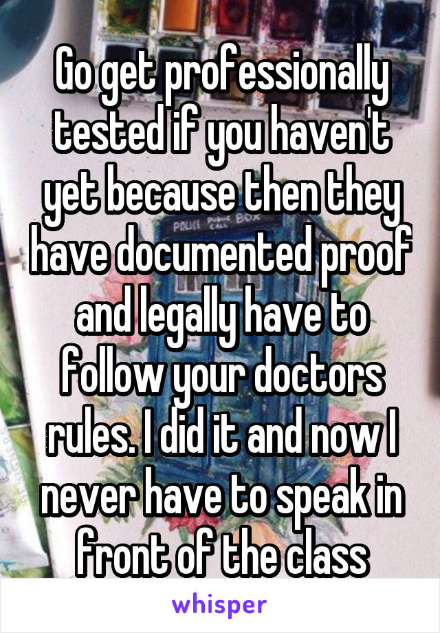 Go get professionally tested if you haven't yet because then they have documented proof and legally have to follow your doctors rules. I did it and now I never have to speak in front of the class