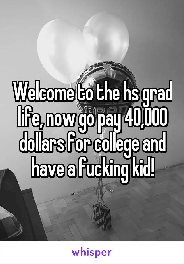 Welcome to the hs grad life, now go pay 40,000 dollars for college and have a fucking kid!